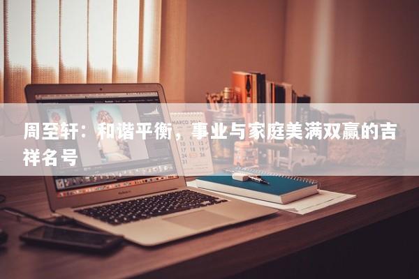 周至轩:和谐平衡,事业与家庭美满双赢的吉祥名号 周至轩:和谐平衡,事业与家庭美满双赢的吉祥名号