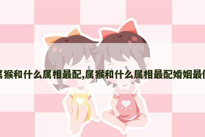 属猴和什么属相最配,属猴和什么属相最配婚姻最佳
