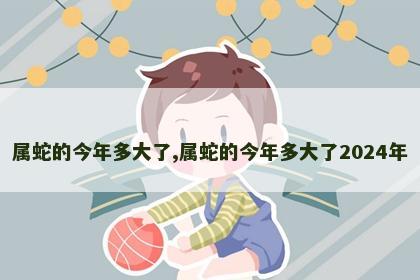 属蛇的今年多大了,属蛇的今年多大了2024年