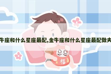 金牛座和什么星座最配,金牛座和什么星座最配做夫妻