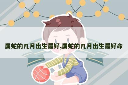 属蛇的几月出生最好,属蛇的几月出生最好命