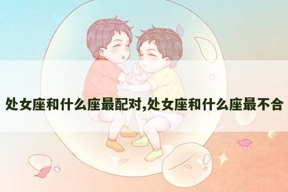 处女座和什么座最配对,处女座和什么座最不合