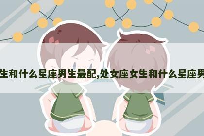 处女座女生和什么星座男生最配,处女座女生和什么星座男生最配对