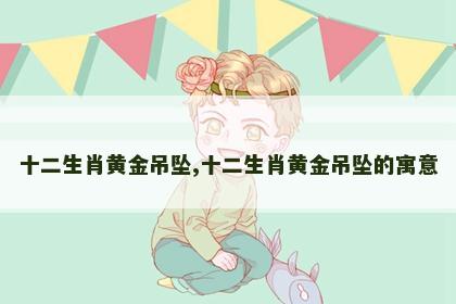 十二生肖黄金吊坠,十二生肖黄金吊坠的寓意