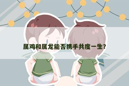 属鸡和属龙能否携手共度一生？