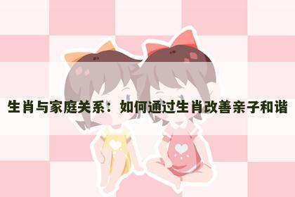 生肖与家庭关系：如何通过生肖改善亲子和谐