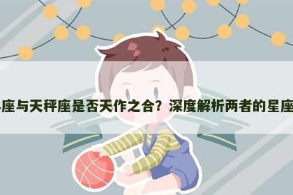 白羊座与天秤座是否天作之合？深度解析两者的星座配对