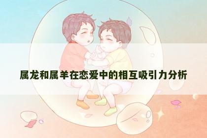 属龙和属羊在恋爱中的相互吸引力分析