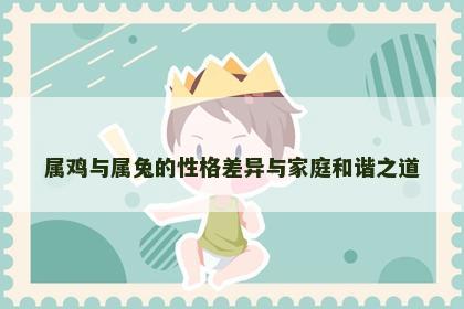 属鸡与属兔的性格差异与家庭和谐之道