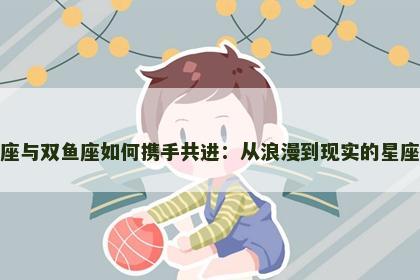 天秤座与双鱼座如何携手共进：从浪漫到现实的星座之旅