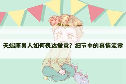 天蝎座男人如何表达爱意？细节中的真情流露