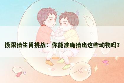 极限猜生肖挑战：你能准确猜出这些动物吗？