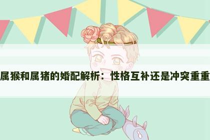 属猴和属猪的婚配解析：性格互补还是冲突重重