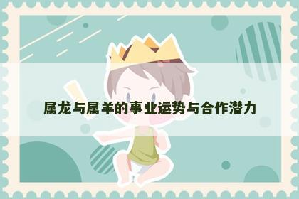 属龙与属羊的事业运势与合作潜力