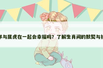 属羊与属虎在一起会幸福吗？了解生肖间的默契与挑战