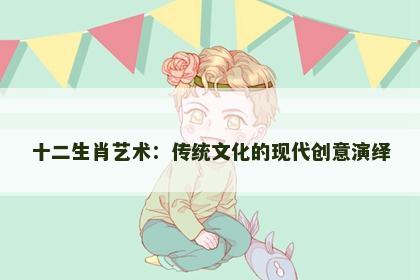 十二生肖艺术：传统文化的现代创意演绎