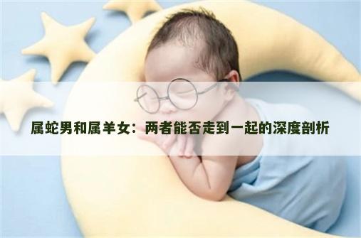 属蛇男和属羊女：两者能否走到一起的深度剖析