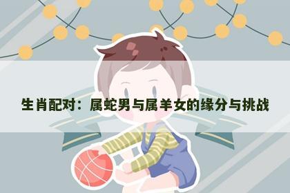 生肖配对：属蛇男与属羊女的缘分与挑战