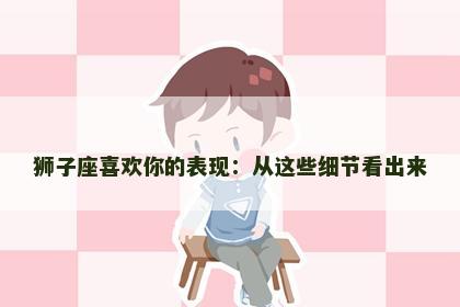 狮子座喜欢你的表现：从这些细节看出来