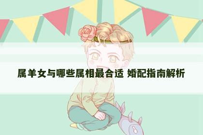 属羊女与哪些属相最合适 婚配指南解析