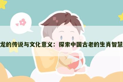龙的传说与文化意义：探索中国古老的生肖智慧