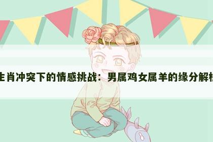 生肖冲突下的情感挑战：男属鸡女属羊的缘分解析