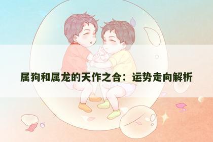 属狗和属龙的天作之合：运势走向解析