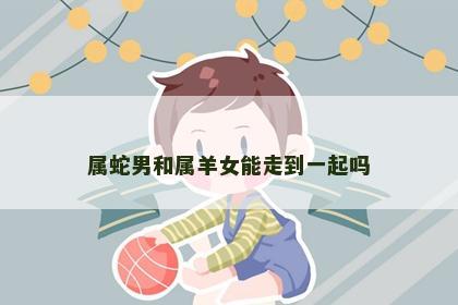 属蛇男和属羊女能走到一起吗
