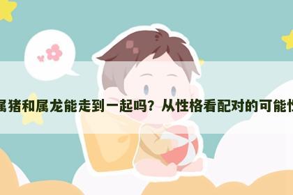 属猪和属龙能走到一起吗？从性格看配对的可能性
