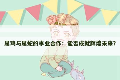 属鸡与属蛇的事业合作：能否成就辉煌未来？