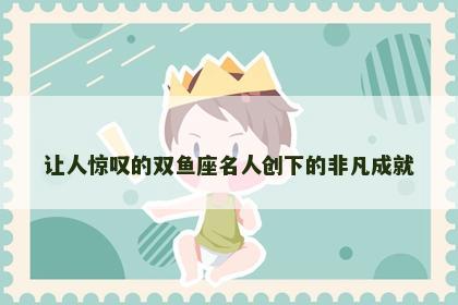 让人惊叹的双鱼座名人创下的非凡成就