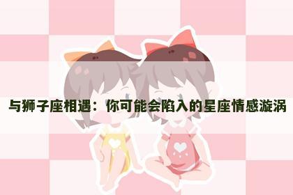 与狮子座相遇：你可能会陷入的星座情感漩涡