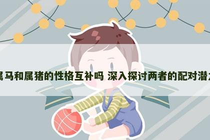属马和属猪的性格互补吗 深入探讨两者的配对潜力