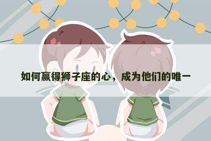 如何赢得狮子座的心，成为他们的唯一