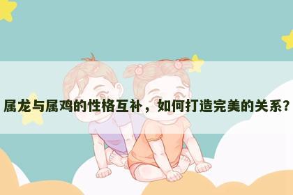 属龙与属鸡的性格互补，如何打造完美的关系？