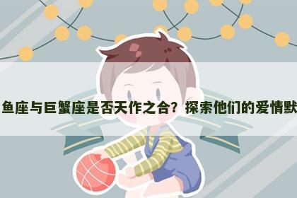 双鱼座与巨蟹座是否天作之合？探索他们的爱情默契