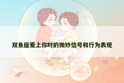 双鱼座爱上你时的微妙信号和行为表现
