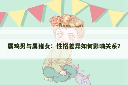 属鸡男与属猪女：性格差异如何影响关系？