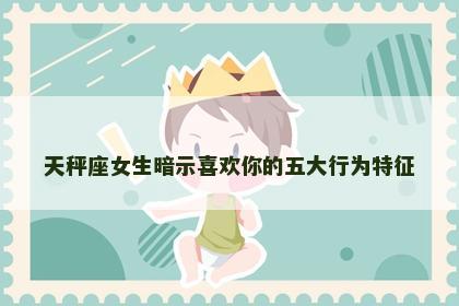 天秤座女生暗示喜欢你的五大行为特征