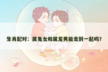 生肖配对：属兔女和属龙男能走到一起吗？