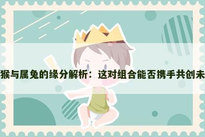 属猴与属兔的缘分解析：这对组合能否携手共创未来