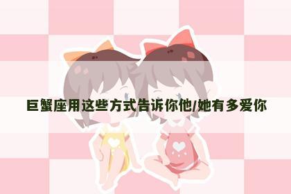 巨蟹座用这些方式告诉你他/她有多爱你 巨蟹座用这些方式告诉你他/她有多爱你