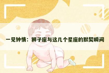 一见钟情:狮子座与这几个星座的默契瞬间 一见钟情:狮子座与这几个星座的默契瞬间