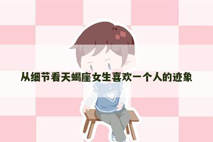 从细节看天蝎座女生喜欢一个人的迹象 从细节看天蝎座女生喜欢一个人的迹象