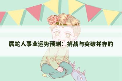 属蛇人事业运势预测:挑战与突破并存的 属蛇人事业运势预测:挑战与突破并存的
