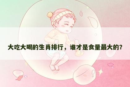 大吃大喝的生肖排行,谁才是食量最大的? 大吃大喝的生肖排行,谁才是食量最大的?