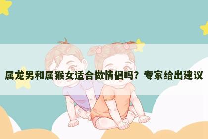 属龙男和属猴女适合做情侣吗?专家给出建议 属龙男和属猴女适合做情侣吗?专家给出建议