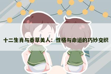 十二生肖与香草美人:性格与命运的巧妙交织 十二生肖与香草美人:性格与命运的巧妙交织