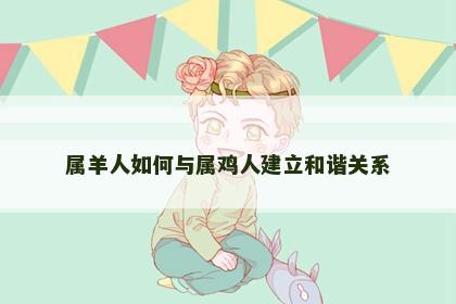 属羊人如何与属鸡人建立和谐关系 属羊人如何与属鸡人建立和谐关系