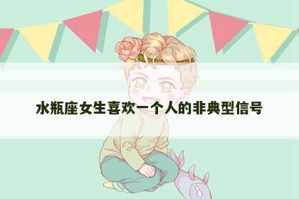 水瓶座女生喜欢一个人的非典型信号